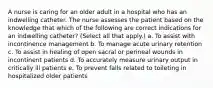 A nurse is caring for an older adult in a hospital who has an indwelling catheter. The nurse assesses the patient based on the knowledge that which of the following are correct indications for an indwelling catheter? (Select all that apply.) a. To assist with incontinence management b. To manage acute urinary retention c. To assist in healing of open sacral or perineal wounds in incontinent patients d. To accurately measure urinary output in critically ill patients e. To prevent falls related to toileting in hospitalized older patients