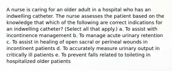 A nurse is caring for an older adult in a hospital who has an indwelling catheter. The nurse assesses the patient based on the knowledge that which of the following are correct indications for an indwelling catheter? (Select all that apply.) a. To assist with incontinence management b. To manage acute urinary retention c. To assist in healing of open sacral or perineal wounds in incontinent patients d. To accurately measure urinary output in critically ill patients e. To prevent falls related to toileting in hospitalized older patients