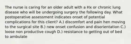 The nurse is caring for an older adult with a Hx or chronic lung disease who will be undergoing surgery the following day. What postoperative assessment indicates onset of potential complications for this client? A.) discomfort and pain hen moving to the surgical site B.) new onset confusion and disorientation C.) loose non productive cough D.) resistance to getting out of bed to ambulate