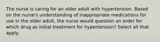 The nurse is caring for an older adult with hypertension. Based on the nurse's understanding of inappropriate medications for use in the older adult, the nurse would question an order for which drug as initial treatment for hypertension? Select all that apply.