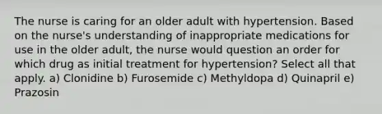 The nurse is caring for an older adult with hypertension. Based on the nurse's understanding of inappropriate medications for use in the older adult, the nurse would question an order for which drug as initial treatment for hypertension? Select all that apply. a) Clonidine b) Furosemide c) Methyldopa d) Quinapril e) Prazosin