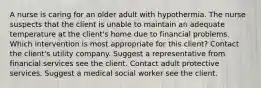 A nurse is caring for an older adult with hypothermia. The nurse suspects that the client is unable to maintain an adequate temperature at the client​'s home due to financial problems. Which intervention is most appropriate for this​ client? Contact the client​'s utility company. Suggest a representative from financial services see the client. Contact adult protective services. Suggest a medical social worker see the client.