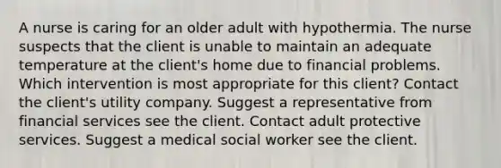 A nurse is caring for an older adult with hypothermia. The nurse suspects that the client is unable to maintain an adequate temperature at the client​'s home due to financial problems. Which intervention is most appropriate for this​ client? Contact the client​'s utility company. Suggest a representative from financial services see the client. Contact adult protective services. Suggest a medical social worker see the client.