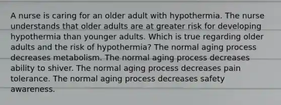 A nurse is caring for an older adult with hypothermia. The nurse understands that older adults are at greater risk for developing hypothermia than younger adults. Which is true regarding older adults and the risk of​ hypothermia? The normal aging process decreases metabolism. The normal aging process decreases ability to shiver. The normal aging process decreases pain tolerance. The normal aging process decreases safety awareness.