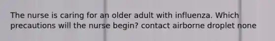 The nurse is caring for an older adult with influenza. Which precautions will the nurse begin? contact airborne droplet none