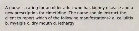 A nurse is caring for an older adult who has kidney disease and a new prescription for cimetidine. The nurse should instruct the client to report which of the following manifestations? a. cellulitis b. myalgia c. dry mouth d. lethargy