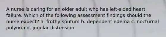 A nurse is caring for an older adult who has left-sided heart failure. Which of the following assessment findings should the nurse expect? a. frothy sputum b. dependent edema c. nocturnal polyuria d. jugular distension