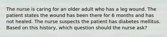 The nurse is caring for an older adult who has a leg wound. The patient states the wound has been there for 6 months and has not healed. The nurse suspects the patient has diabetes mellitus. Based on this history, which question should the nurse ask?