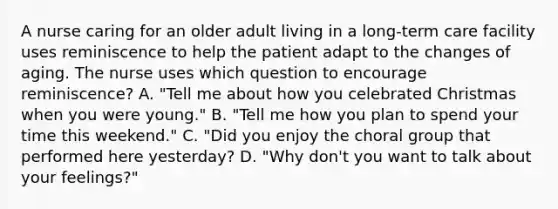 A nurse caring for an older adult living in a long-term care facility uses reminiscence to help the patient adapt to the changes of aging. The nurse uses which question to encourage reminiscence? A. "Tell me about how you celebrated Christmas when you were young." B. "Tell me how you plan to spend your time this weekend." C. "Did you enjoy the choral group that performed here yesterday? D. "Why don't you want to talk about your feelings?"