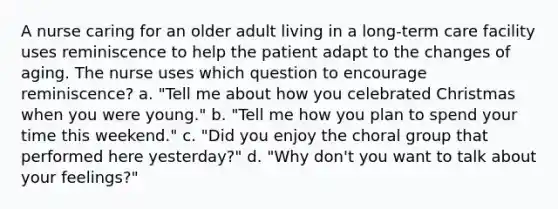 A nurse caring for an older adult living in a long-term care facility uses reminiscence to help the patient adapt to the changes of aging. The nurse uses which question to encourage reminiscence? a. "Tell me about how you celebrated Christmas when you were young." b. "Tell me how you plan to spend your time this weekend." c. "Did you enjoy the choral group that performed here yesterday?" d. "Why don't you want to talk about your feelings?"