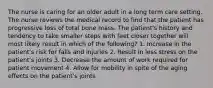 The nurse is caring for an older adult in a long term care setting. The nurse reviews the medical record to find that the patient has progressive loss of total bone mass. The patient's history and tendency to take smaller steps with feet closer together will most likely result in which of the following? 1. Increase in the patient's risk for falls and injuries 2. Result in less stress on the patient's joints 3. Decrease the amount of work required for patient movement 4. Allow for mobility in spite of the aging effects on the patient's joints