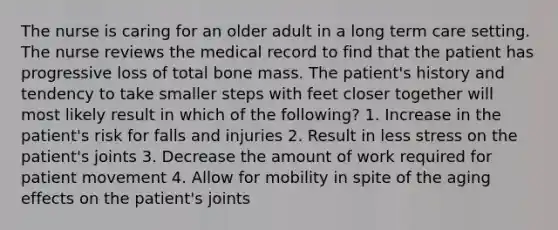 The nurse is caring for an older adult in a long term care setting. The nurse reviews the medical record to find that the patient has progressive loss of total bone mass. The patient's history and tendency to take smaller steps with feet closer together will most likely result in which of the following? 1. Increase in the patient's risk for falls and injuries 2. Result in less stress on the patient's joints 3. Decrease the amount of work required for patient movement 4. Allow for mobility in spite of the aging effects on the patient's joints