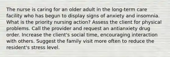 The nurse is caring for an older adult in the long-term care facility who has begun to display signs of anxiety and insomnia. What is the priority nursing action? Assess the client for physical problems. Call the provider and request an antianxiety drug order. Increase the client's social time, encouraging interaction with others. Suggest the family visit more often to reduce the resident's stress level.