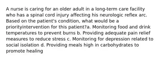 A nurse is caring for an older adult in a long-term care facility who has a spinal cord injury affecting his neurologic reflex arc. Based on the patient's condition, what would be a priorityintervention for this patient?a. Monitoring food and drink temperatures to prevent burns b. Providing adequate pain relief measures to reduce stress c. Monitoring for depression related to social isolation d. Providing meals high in carbohydrates to promote healing