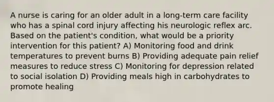 A nurse is caring for an older adult in a long-term care facility who has a spinal cord injury affecting his neurologic reflex arc. Based on the patient's condition, what would be a priority intervention for this patient? A) Monitoring food and drink temperatures to prevent burns B) Providing adequate pain relief measures to reduce stress C) Monitoring for depression related to social isolation D) Providing meals high in carbohydrates to promote healing