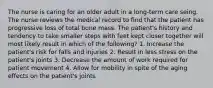 The nurse is caring for an older adult in a long-term care seing. The nurse reviews the medical record to find that the patient has progressive loss of total bone mass. The patient's history and tendency to take smaller steps with feet kept closer together will most likely result in which of the following? 1. Increase the patient's risk for falls and injuries 2. Result in less stress on the patient's joints 3. Decrease the amount of work required for patient movement 4. Allow for mobility in spite of the aging effects on the patient's joints