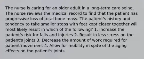 The nurse is caring for an older adult in a long-term care seing. The nurse reviews the medical record to find that the patient has progressive loss of total bone mass. The patient's history and tendency to take smaller steps with feet kept closer together will most likely result in which of the following? 1. Increase the patient's risk for falls and injuries 2. Result in less stress on the patient's joints 3. Decrease the amount of work required for patient movement 4. Allow for mobility in spite of the aging effects on the patient's joints