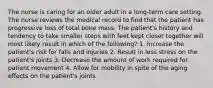 The nurse is caring for an older adult in a long-term care setting. The nurse reviews the medical record to find that the patient has progressive loss of total bone mass. The patient's history and tendency to take smaller steps with feet kept closer together will most likely result in which of the following? 1. Increase the patient's risk for falls and injuries 2. Result in less stress on the patient's joints 3. Decrease the amount of work required for patient movement 4. Allow for mobility in spite of the aging effects on the patient's joints