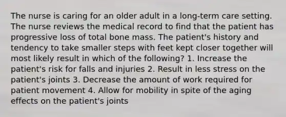 The nurse is caring for an older adult in a long-term care setting. The nurse reviews the medical record to find that the patient has progressive loss of total bone mass. The patient's history and tendency to take smaller steps with feet kept closer together will most likely result in which of the following? 1. Increase the patient's risk for falls and injuries 2. Result in less stress on the patient's joints 3. Decrease the amount of work required for patient movement 4. Allow for mobility in spite of the aging effects on the patient's joints