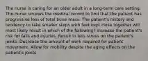 The nurse is caring for an older adult in a long-term care setting. The nurse reviews the medical record to find that the patient has progressive loss of total bone mass. The patient's history and tendency to take smaller steps with feet kept close together will most likely result in which of the following? Increase the patient's risk for falls and injuries. Result in less stress on the patient's joints. Decrease the amount of work required for patient movement. Allow for mobility despite the aging effects on the patient's joints