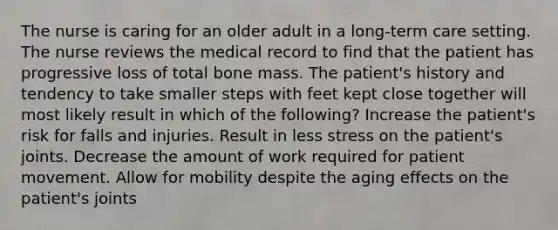 The nurse is caring for an older adult in a long-term care setting. The nurse reviews the medical record to find that the patient has progressive loss of total bone mass. The patient's history and tendency to take smaller steps with feet kept close together will most likely result in which of the following? Increase the patient's risk for falls and injuries. Result in less stress on the patient's joints. Decrease the amount of work required for patient movement. Allow for mobility despite the aging effects on the patient's joints