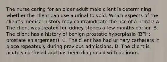 The nurse caring for an older adult male client is determining whether the client can use a urinal to void. Which aspects of the client's medical history may contraindicate the use of a urinal? A. The client was treated for kidney stones a few months earlier. B. The client has a history of benign prostatic hyperplasia (BPH; prostate enlargement). C. The client has had urinary catheters in place repeatedly during previous admissions. D. The client is acutely confused and has been diagnosed with delirium.