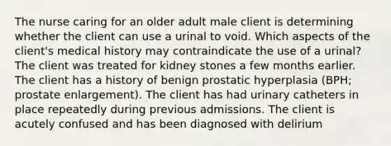 The nurse caring for an older adult male client is determining whether the client can use a urinal to void. Which aspects of the client's medical history may contraindicate the use of a urinal? The client was treated for kidney stones a few months earlier. The client has a history of benign prostatic hyperplasia (BPH; prostate enlargement). The client has had urinary catheters in place repeatedly during previous admissions. The client is acutely confused and has been diagnosed with delirium