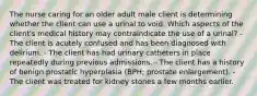 The nurse caring for an older adult male client is determining whether the client can use a urinal to void. Which aspects of the client's medical history may contraindicate the use of a urinal? - The client is acutely confused and has been diagnosed with delirium. - The client has had urinary catheters in place repeatedly during previous admissions. - The client has a history of benign prostatic hyperplasia (BPH; prostate enlargement). - The client was treated for kidney stones a few months earlier.