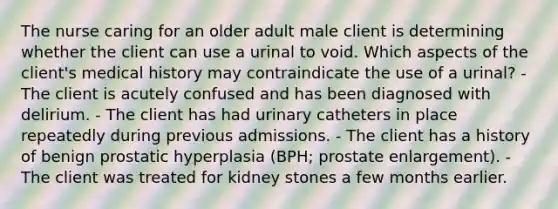 The nurse caring for an older adult male client is determining whether the client can use a urinal to void. Which aspects of the client's medical history may contraindicate the use of a urinal? - The client is acutely confused and has been diagnosed with delirium. - The client has had urinary catheters in place repeatedly during previous admissions. - The client has a history of benign prostatic hyperplasia (BPH; prostate enlargement). - The client was treated for kidney stones a few months earlier.