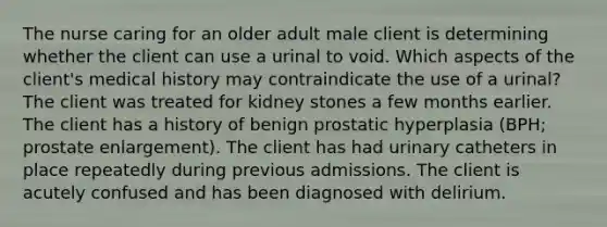 The nurse caring for an older adult male client is determining whether the client can use a urinal to void. Which aspects of the client's medical history may contraindicate the use of a urinal? The client was treated for kidney stones a few months earlier. The client has a history of benign prostatic hyperplasia (BPH; prostate enlargement). The client has had urinary catheters in place repeatedly during previous admissions. The client is acutely confused and has been diagnosed with delirium.