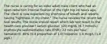 The nurse is caring for an older adult male client who had an open reduction internal fixation of the right hip 24 hours ago. The client is now experiencing shortness of breath and reports having "tightness in my chest." The nurse reviews the recent lab test results. The nurse should report which lab test result to the health care provider? serum glucose: 120 mg/dL (6.7 mmol/L) erythrocyte sedimentation rate (ESR): 22 mm per hour hematocrit: 40% (0.4 proportion of 1.0) troponin: 1.4 mcg/L (1.4 μg/L)