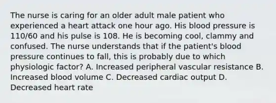 The nurse is caring for an older adult male patient who experienced a heart attack one hour ago. His blood pressure is 110/60 and his pulse is 108. He is becoming cool, clammy and confused. The nurse understands that if the patient's blood pressure continues to fall, this is probably due to which physiologic factor? A. Increased peripheral vascular resistance B. Increased blood volume C. Decreased cardiac output D. Decreased heart rate