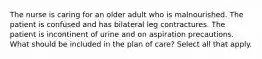 The nurse is caring for an older adult who is malnourished. The patient is confused and has bilateral leg contractures. The patient is incontinent of urine and on aspiration precautions. What should be included in the plan of care? Select all that apply.