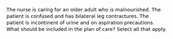 The nurse is caring for an older adult who is malnourished. The patient is confused and has bilateral leg contractures. The patient is incontinent of urine and on aspiration precautions. What should be included in the plan of care? Select all that apply.