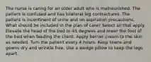 The nurse is caring for an older adult who is malnourished. The patient is confused and has bilateral leg contractures. The patient is incontinent of urine and on aspiration precautions. What should be included in the plan of care? Select all that apply. Elevate the head of the bed to 45 degrees and lower the foot of the bed when feeding the client. Apply barrier cream to the skin as needed. Turn the patient every 4 hours. Keep linens and gowns dry and wrinkle free. Use a wedge pillow to keep the legs apart.