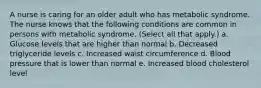 A nurse is caring for an older adult who has metabolic syndrome. The nurse knows that the following conditions are common in persons with metabolic syndrome. (Select all that apply.) a. Glucose levels that are higher than normal b. Decreased triglyceride levels c. Increased waist circumference d. Blood pressure that is lower than normal e. Increased blood cholesterol level