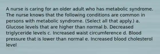 A nurse is caring for an older adult who has metabolic syndrome. The nurse knows that the following conditions are common in persons with metabolic syndrome. (Select all that apply.) a. Glucose levels that are higher than normal b. Decreased triglyceride levels c. Increased waist circumference d. Blood pressure that is lower than normal e. Increased blood cholesterol level