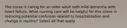 The nurse is caring for an older adult with mild dementia with heart failure. What nursing care will be helpful for this client in reducing potential confusion related to hospitalization and change in routine? Select all that apply.