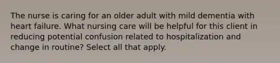 The nurse is caring for an older adult with mild dementia with heart failure. What nursing care will be helpful for this client in reducing potential confusion related to hospitalization and change in routine? Select all that apply.