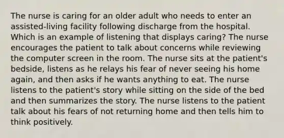 The nurse is caring for an older adult who needs to enter an assisted-living facility following discharge from the hospital. Which is an example of listening that displays caring? The nurse encourages the patient to talk about concerns while reviewing the computer screen in the room. The nurse sits at the patient's bedside, listens as he relays his fear of never seeing his home again, and then asks if he wants anything to eat. The nurse listens to the patient's story while sitting on the side of the bed and then summarizes the story. The nurse listens to the patient talk about his fears of not returning home and then tells him to think positively.