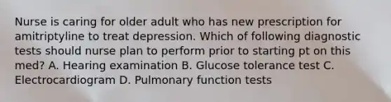 Nurse is caring for older adult who has new prescription for amitriptyline to treat depression. Which of following diagnostic tests should nurse plan to perform prior to starting pt on this med? A. Hearing examination B. Glucose tolerance test C. Electrocardiogram D. Pulmonary function tests