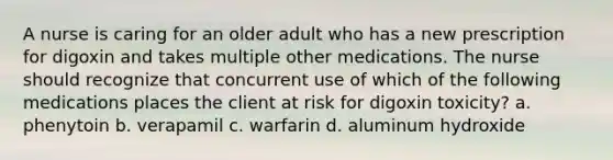 A nurse is caring for an older adult who has a new prescription for digoxin and takes multiple other medications. The nurse should recognize that concurrent use of which of the following medications places the client at risk for digoxin toxicity? a. phenytoin b. verapamil c. warfarin d. aluminum hydroxide