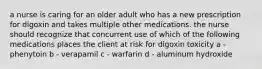 a nurse is caring for an older adult who has a new prescription for digoxin and takes multiple other medications. the nurse should recognize that concurrent use of which of the following medications places the client at risk for digoxin toxicity a - phenytoin b - verapamil c - warfarin d - aluminum hydroxide