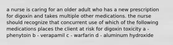 a nurse is caring for an older adult who has a new prescription for digoxin and takes multiple other medications. the nurse should recognize that concurrent use of which of the following medications places the client at risk for digoxin toxicity a - phenytoin b - verapamil c - warfarin d - aluminum hydroxide