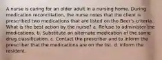 A nurse is caring for an older adult in a nursing home. During medication reconciliation, the nurse notes that the client is prescribed two medications that are listed on the Beer's criteria. What is the best action by the nurse? a. Refuse to administer the medications. b. Substitute an alternate medication of the same drug classification. c. Contact the prescriber and to inform the prescriber that the medications are on the list. d. Inform the resident.