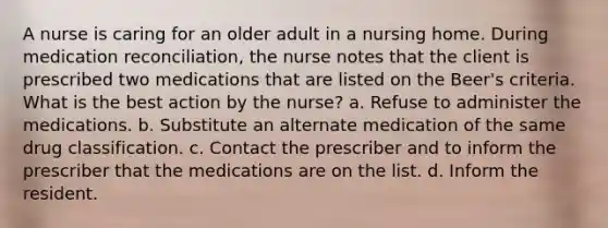 A nurse is caring for an older adult in a nursing home. During medication reconciliation, the nurse notes that the client is prescribed two medications that are listed on the Beer's criteria. What is the best action by the nurse? a. Refuse to administer the medications. b. Substitute an alternate medication of the same drug classification. c. Contact the prescriber and to inform the prescriber that the medications are on the list. d. Inform the resident.