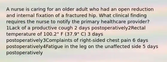 A nurse is caring for an older adult who had an open reduction and internal fixation of a fractured hip. What clinical finding requires the nurse to notify the primary healthcare provider?1Lack of a productive cough 2 days postoperatively2Rectal temperature of 100.2° F (37.9° C) 3 days postoperatively3Complaints of right-sided chest pain 6 days postoperatively4Fatigue in the leg on the unaffected side 5 days postoperatively