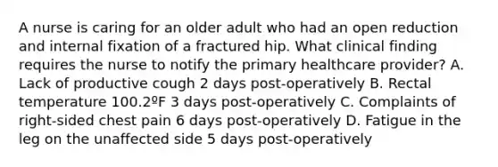 A nurse is caring for an older adult who had an open reduction and internal fixation of a fractured hip. What clinical finding requires the nurse to notify the primary healthcare provider? A. Lack of productive cough 2 days post-operatively B. Rectal temperature 100.2ºF 3 days post-operatively C. Complaints of right-sided chest pain 6 days post-operatively D. Fatigue in the leg on the unaffected side 5 days post-operatively