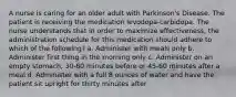 A nurse is caring for an older adult with Parkinson's Disease. The patient is receiving the medication levodopa-carbidopa. The nurse understands that in order to maximize effectiveness, the administration schedule for this medication should adhere to which of the following? a. Administer with meals only b. Administer first thing in the morning only c. Administer on an empty stomach, 30-60 minutes before or 45-60 minutes after a meal d. Administer with a full 8 ounces of water and have the patient sit upright for thirty minutes after