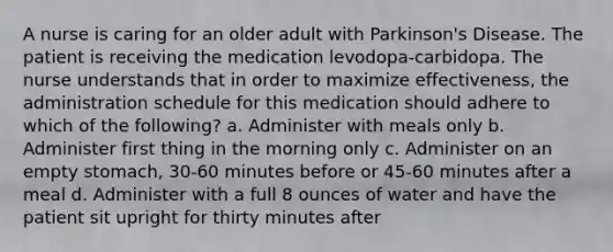 A nurse is caring for an older adult with Parkinson's Disease. The patient is receiving the medication levodopa-carbidopa. The nurse understands that in order to maximize effectiveness, the administration schedule for this medication should adhere to which of the following? a. Administer with meals only b. Administer first thing in the morning only c. Administer on an empty stomach, 30-60 minutes before or 45-60 minutes after a meal d. Administer with a full 8 ounces of water and have the patient sit upright for thirty minutes after